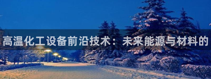 门徒娱乐注册官网：高温化工设备前沿技术：未来能源与